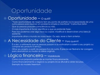  Oportunidade – O quê?
› “Toda oportunidade de negócio tem seu ponto de partida na incapacidade de uma
outra pessoa para resolver um problema simples e inevitável.” Carlos Ruiz Zafón
› Que as pessoas possuem consciência ou não.
› O mais importante é focar. Identificar o que se pretende fazer.
› Para isso podemos criar algo novo ou copiar, modificar e desenvolver uma ideia já
existente.
› Importante olhar o mundo ao nosso redor. Ou seja, rever o item anterior.
 A Necessidade do Cliente – Para quem?
› É a dor, o sofrimento que as pessoas passam e as motivariam a aderir a seu projeto ou
comprar seu produto e serviço.
› Olhar seu projeto a partir da perspectiva do outro. É preciso ser flexível e ter coragem
para abandonar ou mudar as ideias originais.
 Lógica financeira – Viabilidade
› Como a sua proposta pretende se manter financeiramente.
› Como financeiramente o negócio ou projeto irá se difundir e obter recursos.
› Exemplo do modelo freemium
 