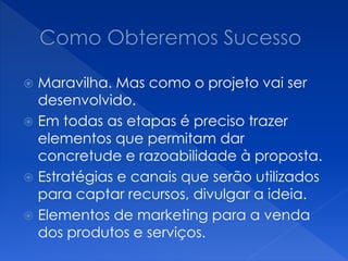  Maravilha. Mas como o projeto vai ser
desenvolvido.
 Em todas as etapas é preciso trazer
elementos que permitam dar
concretude e razoabilidade à proposta.
 Estratégias e canais que serão utilizados
para captar recursos, divulgar a ideia.
 Elementos de marketing para a venda
dos produtos e serviços.
 
