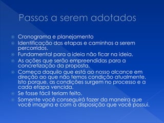  Cronograma e planejamento
 Identificação das etapas e caminhos a serem
percorridos.
 Fundamental para a ideia não ficar na ideia.
 As ações que serão empreendidas para a
concretização da proposta.
 Começa daquilo que está ao nosso alcance em
direção ao que não temos condição atualmente.
Isto porque, as condições surgem no processo e a
cada etapa vencida.
 Se fosse fácil teriam feito.
 Somente você conseguirá fazer da maneira que
você imagina e com a disposição que você possui.
 