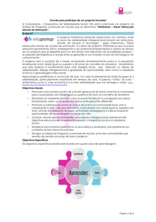 Convite para participar de um projecto inovador!
A Co(op)ração – Cooperativa de Solidariedade Social, CRL está a promover um projecto no
âmbito do Programa Juventude em Acção que se denomina “InfoAnimar – Gerar interacção
através da Animação”.
O que é?
                             O projecto InfoAnimar pretende desenvolver um caminho onde
                             os laços de solidariedade intergeracional possam ser reforçados,
                             através do recurso à tecnologia - jogos interactivos. "Gerar
interacção através de acções de animação” é o lema do projecto. Pretende-se que os jovens
adquiram pensamento crítico, empregando o seu potencial empreendedor e criativo ao serviço
de um projecto que os desperte para um dos temas mais relevantes da actualidade europeu –
as relações demográficas e sociais entre as gerações e sua inclusão na era da tecnologia e do
conhecimento.
O projecto terá a duração de 6 meses, envolvendo simultaneamente jovens e a população
envelhecida (com idade igual ou superior a 50 anos) do concelho da Amadora . Acreditamos
que este projecto é fundamental para criar sinergias locais que reforcem os valores de
solidariedade, diálogo intergeracional e igualdade de oportunidades, bem como a cidadania
activa e a aprendizagem intercultural.
Neste projecto partilhamos a convicção de que “um valor fundamental da União Europeia é a
solidariedade, particularmente importante em tempos de crise. A palavra “União” diz tudo –
enfrentamos juntos a crise económica e é esta solidariedade que nos protege a todos" (2010 –
European Year of Combating Poverty and Social Exclusion).

Objectivos Gerais
          Promover uma iniciativa jovem de inclusão geracional de forma atractiva e motivadora
           para a população com idade igual ou superior a 55 anos no Concelho da Amadora;
          Dinamizar um ambiente propício a que os jovens fortaleçam a sua ligação aos idosos,
           favorecendo, assim, a compreensão mútua entre gerações diferentes.
          Promover a participação activa (e cívica) de jovens na comunidade local, com a
           cooperação e mais-valia que representa a população com idade igual ou superior a 55
           anos, através da realização de jogos, actividades pedagógicas e lúdicas enquanto
           oportunidades de aprendizagem ao longo da vida
          Construir, através destas actividades, uma relação intergeracional assente em três
           objectivos educacionais: a realização pessoal, a integração social e a cidadania
           activa;
          Multiplicar esta iniciativa (bem como os seus efeitos e resultados), principalmente em
           contextos sociais menos favorecidos.
          Divulgar os valores do Programa Juventude em Acção, junto das comunidades que
           servirão de cenário ao longo de todo o projecto.
Objectivos Específicos
Os objectivos específicos estarão estruturados em quatro eixos de aprendizagem:



                                                              conhecer




                                            ser             Aprender     fazer




                                                                viver
                                                               juntos




                                                                                        Página 2 de 4
 