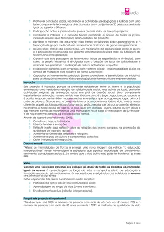   Promover a inclusão social, recorrendo a actividades pedagógicas e lúdicas com uma
             forte componente tecnológicas direccionadas a um conjunto de 20 pessoas com idade
             igual ou superior a 50 anos;
            Participação activa e profunda dos jovens durante todas as fases do projecto;
            Combater a Pobreza e a Exclusão Social, permitindo o acesso de todos os jovens,
             incluindo aqueles que têm menos oportunidades, ao projecto;
            Recorrer a métodos de educação não formal, actividades lúdico-pedagógicas e à
             formação de grupos multi-culturais, fomentando dinâmicas de grupo intergeracionais.
            Desenvolver, através da cooperação, um mecanismo de solidariedade entre os jovens
             e a população envelhecida que garanta satisfatoriamente para todos as passagens de
             testemunho entre gerações;
            Garantir que esta passagem de testemunho (troca de experiências e vivências), bem
             como a própria iniciativa, é divulgada com a criação de laços de solidariedade e
             amizade que permitam a realização de futuras actividades conjuntas;
            Estabelecer parcerias com empresas com vertente social – responsabilidade social, no
             sentido de multiplicar esta iniciativa de forma sustentável;
            Capacitar os intervenientes principais (jovens promotores e beneficiários da iniciativa)
             para a utilização do material lúdico-pedagógico de forma crítica e empreendedora.
Inovação
Este projecto é inovador, porque se pretende estabelecer entre os jovens e a população
envelhecida uma verdadeira relação de solidariedade social, mas acima de tudo, promover
actividades originais de animação social em prol da coesão social. Uma componente
importante da animação, no seu sentido mais lúdico e puro, é o jogo. Jogar, brincar, quando se
é adulto, enquadra-se também naqueles muitos estereótipos que advogam que jogar, brincar é
coisa de criança. Grande erro, o desejo de brincar acompanha-nos toda a vida, mas os nossos
diferentes papéis sociais assumidos afasta-nos da prática regular de brincar, o que não eliminou,
no entanto, o nosso desejo de fazê-lo. O jogo, quer em crianças, jovens, adultos ou em idosos é
das melhores formas de transmitirmos uma mensagem neste caso a “mensagem da juventude”
e de nos divertirmos através da educação não formal.
Através de jogos é possível (Lorda, 2001):
            Canalizar a nossa criatividade;
            Libertar tensões e emoções;
            Reflectir (neste caso reflectir sobre as relações dos jovens europeus na promoção da
             qualidade de vida dos idosos);
            Aumentar o número de amizades e relações;
            Aumentar o grau de cultura e compromisso colectivo;
            Obter integração e integrações.
O nosso lema é:
“Alterar as mentalidades de forma a emergir uma nova imagem da velhice “a educação
intergeracional” rende homenagem à sabedoria que significa maturidade de pensamento,
sentimento, conduta percebida [...] e lembra que a vida activa não pode ter fronteiras” (in ÁLVAREZ
2003).



Visão
Construir uma sociedade inclusiva que coloque ao dispor de todos os cidadãos oportunidades
iguais de acesso à aprendizagem ao longo da vida, e na qual a oferta de educação e
formação responda, primordialmente, às necessidades e exigências dos indivíduos (in Memorando
sobre Aprendizagem ao Longo da Vida).

Estão subjacentes três pilares fundamentais nesta iniciativa:
            Participação activa dos jovens (comunidade local);
            Aprendizagem ao longo da vida (jovens e seniores);
            Envelhecimento activo (relação intergeracional).


Porquê este projecto é importante?
“Prevê-se que, até 2050, o número de pessoas com mais de 65 anos na UE cresça 70% e o
número de pessoas com mais de 80 anos aumente 170%”. A melhoria da qualidade de vida




                                                                                        Página 3 de 4
 