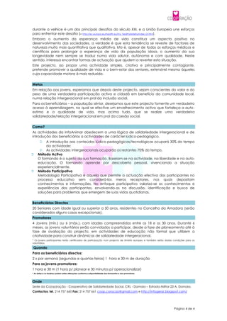 durante a velhice é um dos principais desafios do século XXI, e a União Europeia une esforços
para enfrentar este desafio (in http://ec.europa.eu/health eu/my_health/elderly/index_pt.htm).
Embora o aumento da esperança média de vida constitua um aspecto positivo no
desenvolvimento das sociedades, a verdade é que esta tendência se reveste de factores de
natureza muito mais quantitativa que qualitativa. Isto é, apesar de todos os esforços médicos e
científicos para prolongar a esperança de vida da população idosa, o aumento da sua
longevidade nem sempre se traduz numa vida salutar, autónoma e com qualidade. Neste
sentido, interessa encontrar formas de actuação que ajudem a reverter esta situação.
Este projecto, ao propor uma actividade simples, criativa e principalmente contagiante,
pretende promover a qualidade de vida e o bem-estar dos seniores, extensível mesmo àqueles
cuja capacidade motora é mais reduzida.


Metas
Em relação aos jovens, esperamos que depois deste projecto, sejam conscientes do valor e do
peso de uma verdadeira participação activa e cidadã em benefício da comunidade local,
numa relação intergeracional em prol da inclusão social.
Para os beneficiários – a população sénior, desejamos que este projecto fomente um verdadeiro
acesso à aprendizagem, no qual se efective um envelhecimento activo que fortaleça a auto-
estima e a qualidade de vida, mas acima tudo, que se realize uma verdadeira
solidariedade/relação intergeracional em prol da coesão social.


Como?
As actividades da InfoAnimar obedecem a uma lógica de solidariedade intergeracional e de
introdução dos beneficiários a actividades de carácter lúdico-pedagógico.
         A introdução aos conteúdos lúdico-pedagógicas/tecnológicas ocupará 30% do tempo
          da actividade;
       As actividades intergeracionais ocuparão os restantes 70% do tempo.
    Método Activo
     O formando é o sujeito da sua formação. Baseiam-se na actividade, na liberdade e na auto-
     educação. O formando aprende por descoberta pessoal, vivenciando a situação
     experiencialmente.
    Método Participativo
     Metodologia Participativa é aquela que permite a actuação efectiva dos participantes no
     processo educativo sem considerá-los meros receptores, nos quais depositam
     conhecimentos e informações. No enfoque participativo valoriza-se os conhecimentos e
     experiências dos participantes, envolvendo-os na discussão, identificação e busca de
     soluções para problemas que emergem de suas vidas quotidianas.


Beneficiários Directos
20 Seniores com idade igual ou superior a 50 anos, residentes no Concelho da Amadora (serão
considerados alguns casos excepcionais).
Promotores
4 Jovens (mín.) ou 6 (máx.), com idades compreendidas entre os 18 e os 30 anos. Durante 6
meses, os jovens voluntários serão convidados a participar, desde a fase de planeamento até à
fase de avaliação do projecto, em actividades de educação não formal que utilizem a
criatividade para construir dinâmicas de solidariedade intergeracional.
* Os jovens participantes terão certificados de participação num projecto de âmbito europeu e também serão dadas condições para os
voluntários.

 Quando
Para os beneficiários directos:
2 x por semana (segundas e quartas-feiras) 1 hora e 30 m de duração
Para os jovens promotores:
1 hora e 30 m (1 hora p/ planear e 30 minutos p/ operacionalizar)
* As datas e os horários podem sofrer alterações conforme a disponibilidade dos formandos e dos promotores.



Onde
Sede da Co(op)ração - Cooperativa de Solidariedade Social, CRL - Damaia – Estrada Militar 23 A, Damaia.
Contactos: tel. 214 757 660 Fax: 214 757 661 coop.coracao@gmail.com e http://infogerar.blogspot.com/




                                                                                                                 Página 4 de 4
 