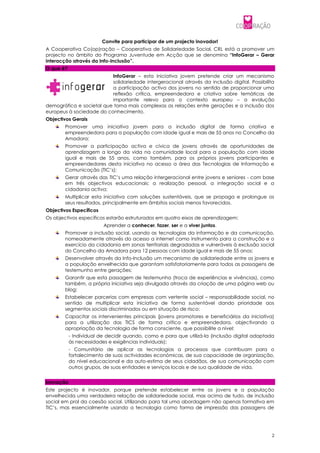 Convite para participar de um projecto inovador!
A Cooperativa Co(op)ração – Cooperativa de Solidariedade Social, CRL está a promover um
projecto no âmbito do Programa Juventude em Acção que se denomina “InfoGerar – Gerar
interacção através da Info-Inclusão”.
O que é?
                          InfoGerar – esta iniciativa jovem pretende criar um mecanismo
                          solidariedade intergeracional através da inclusão digital. Possibilita
                          a participação activa dos jovens no sentido de proporcionar uma
                          reflexão crítica, empreendedora e criativa sobre temáticas de
                          importante relevo para o contexto europeu – a evolução
demográfica e societal que torna mais complexas as relações entre gerações e a inclusão dos
europeus à sociedade do conhecimento.
Objectivos Gerais
        Promover uma iniciativa jovem para a inclusão digital de forma criativa e
        empreendedora para a população com idade igual e mais de 55 anos no Concelho da
        Amadora;
        Promover a participação activa e cívica de jovens através de oportunidades de
        aprendizagem a longo da vida na comunidade local para a população com idade
        igual e mais de 55 anos, como também, para os próprios jovens participantes e
        empreendedores desta iniciativa no acesso a área das Tecnologias de Informação e
        Comunicação (TIC’s);
        Gerar através das TIC’s uma relação intergeracional entre jovens e seniores - com base
        em três objectivos educacionais: a realização pessoal, a integração social e a
        cidadania activa;
        Multiplicar esta iniciativa com soluções sustentáveis, que se propaga e prolongue os
        seus resultados, principalmente em âmbitos sociais menos favorecidos.
Objectivos Específicos
Os objectivos específicos estarão estruturados em quatro eixos de aprendizagem:
                         Aprender a conhecer, fazer, ser e a viver juntos.
        Promover a inclusão social, usando as tecnologias da informação e da comunicação,
        nomeadamente através do acesso a internet como instrumento para a construção e o
        exercício da cidadania em zonas territoriais degradadas e vulneráveis à exclusão social
        do Concelho da Amadora para 12 pessoas com idade igual e mais de 55 anos;
        Desenvolver através da Info-Inclusão um mecanismo de solidariedade entre os jovens e
        a população envelhecida que garantam satisfatoriamente para todos as passagens de
        testemunho entre gerações;
        Garantir que esta passagem de testemunho (troca de experiências e vivências), como
        também, a própria iniciativa seja divulgada através da criação de uma página web ou
        blog;
        Estabelecer parcerias com empresas com vertente social – responsabilidade social, no
        sentido de multiplicar esta iniciativa de forma sustentável dando prioridade aos
        segmentos sociais discriminados ou em situação de risco;
        Capacitar os intervenientes principais (jovens promotores e beneficiários da iniciativa)
        para a utilização das TICS de forma crítica e empreendedora, objectivando a
        apropriação da tecnologia de forma consciente, que possibilite a nível:
           - Individual de decidir quando, como e para que utilizá-la (inclusão digital adaptada
           às necessidades e exigências individuais);
           - Comunitário de aplicar as tecnologias a processos que contribuam para o
           fortalecimento de suas actividades económicas, de sua capacidade de organização,
           do nível educacional e da auto-estima de seus cidadãos, de sua comunicação com
           outros grupos, de suas entidades e serviços locais e de sua qualidade de vida.


Inovação
Este projecto é inovador, porque pretende estabelecer entre os jovens e a população
envelhecida uma verdadeira relação de solidariedade social, mas acima de tudo, de inclusão
social em prol da coesão social. Utilizando para tal uma abordagem não apenas formativa em
TIC’s, mas essencialmente usando a tecnologia como forma de impressão das passagens de




                                                                                               2
 