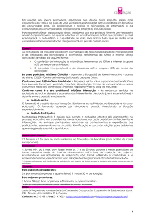 Em relação aos jovens promotores, esperamos que depois deste projecto, saiam mais
conscientes do valor e do peso de uma verdadeira participação activa e cidadã em benefício
da comunidade local, ao proporcionar o acesso as tecnologias da informação e da
comunicação (TICS) numa relação intergeracional em prol da inclusão social.
Para os beneficiários – a população sénior, desejamos que este projecto fomente um verdadeiro
acesso à aprendizagem, no qual se efective um envelhecimento activo que fortaleça o nível
educacional, a auto-estima e a qualidade de vida, mas acima tudo, que se realize uma
verdadeira solidariedade/relação intergeracional em prol da coesão social.


Como?
As actividades da InfoGerar obedecem a uma lógica de relação/solidariedade intergeracional
e de introdução dos beneficiários à informática, ferramentas do Office e internet sendo
actividades divididas da seguinte forma:
                  O conteúdo de introdução à informática, ferramentas do Office e internet ocupará
                  60% do tempo da actividade;
                  O conteúdo intergeracional e de cidadania activa ocupará 40% do tempo da
                  actividade:
Eu quero participar, InfoGerar Cidadão! – Aprender a Europa/UE de forma interactiva – acesso
ao site do CIEJD – Centro de Informação Europeia Jacques Delors;
Conta-me como foi? InfoGerar Identidade! – Pequenos relatos sobre o passado dos beneficiários
(por exemplo linguagem, vestuário, canções, alimentação, formas de comunicação e outros
costumes e tradições) partilhados e inseridos na página Web ou blog da InfoGerar;
Conta-me como é o seu quotidiano? InfoGerar Interacção! – As mudanças sentidas na
sociedade actual, os desejos e os anseios dos intervenientes principais (jovens e beneficiários) –
a ponte entre o passado e o presente.
              Método Activo
O formando é o sujeito da sua formação. Baseiam-se na actividade, na liberdade e na auto-
educação. O formando aprende por descoberta pessoal, vivenciando a situação
experiencialmente.
              Método Participativo
Metodologia Participativa é aquela que permite a actuação efectiva dos participantes no
processo educativo sem considerá-los meros receptores, nos quais depositam conhecimentos e
informações. No enfoque participativo valoriza-se os conhecimentos e experiências dos
participantes, envolvendo-os na discussão, identificação e busca de soluções para problemas
que emergem de suas vidas quotidianas.


Beneficiários Directos
12 Seniores c/ 55 anos ou mais residentes no Concelho da Amadora (com análise de casos
excepcionais).
Promotores
4 Jovens mín. ou 6 máx. com idade entre os 17 e os 30 anos durante 6 meses participam de
forma voluntária desde da fase de planeamento até a fase de avaliação do projecto,
envolvendo-se em actividades de educação não formal, utilizando a criatividade e o
empreendedorismo para dinamizar uma relação de intergeracional através da Info-Inclusão.
* Os jovens participantes terão certificados de participação num projecto de âmbito europeu e também serão dadas condições para os
voluntários.

 Quando
Para os beneficiários directos:
2 x por semana (segundas e quartas-feiras) 1 hora e 30 m de duração.
Para os jovens promotores:
1 hora e 30 m (1 hora p/ planear e 30 minutos p/ operacionalizar).
* as datas e os horários podem sofrer alterações conforme a disponibilidade dos formandos e dos promotores.

Onde
Junta de Freguesia da Damaia e Sede da Cooperativa Co(op)ração - Cooperativa de Solidariedade Social,
CRL - Damaia – Estrada Militar 23 A, Damaia.
Contactos: tel. 210 938 667 Fax: 214 740 231 coop.coracao@gmail.com e http://infogerar.blogspot.com/




                                                                                                                                4
 