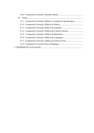 6.4.9 - Componente Curricular: Educação Infantil....................................................
       6.5 – Prática....................................................................................................................
           6.5.1 - Componente Curricular: Didática e Avaliação da Aprendizagem..................
           6.5.2 - Componente Curricular: Didática da História................................................
           6.5.3 - Componente Curricular: Didática da Geografia.............................................
           6.5.4 - Componente Curricular: Didática das Ciências Naturais...............................
           6.5.5 – Componente Curricular: Didática da Matemática..........................................
           6.5.6 - Componente Curricular: Didática das Linguagens.........................................
           6.5.7 - Componente Curricular: Didática do Ensino de Artes...................................
           6.5.8 - Componente Curricular: Pratica Pedagógica..................................................
7 - CRITÉRIOS DE AVALIAÇÃO.........................................................................................
 