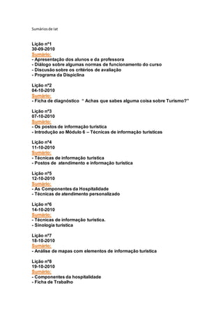 Sumáriosde Iat
Lição nº1
30-09-2010
Sumário:
- Apresentação dos alunos e da professora
- Diálogo sobre algumas normas de funcionamento do curso
- Discusão sobre os critérios de avaliação
- Programa da Dispiclina
Lição nº2
04-10-2010
Sumário:
- Ficha de diagnóstico “ Achas que sabes alguma coisa sobre Turismo?”
Lição nº3
07-10-2010
Sumário:
- Os postos de informação turistica
- Introdução ao Módulo 6 – Técnicas de informação turisticas
Lição nº4
11-10-2010
Sumário:
- Técnicas de informação turistica
- Postos de atendimento e informação turistica
Lição nº5
12-10-2010
Sumário:
- As Componentes da Hospitalidade
- Técnicas de atendimento personalizado
Lição nº6
14-10-2010
Sumário:
- Técnicas de informação turistica.
- Sinologia turistica
Lição nº7
18-10-2010
Sumário:
- Análise de mapas com elementos de informação turistica
Lição nº8
19-10-2010
Sumário:
- Componentes da hospitalidade
- Ficha de Trabalho
 