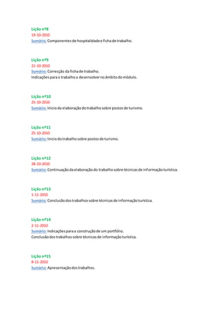 Lição nº8
19-10-2010
Sumário: Componentes de hospitalidadee fichade trabalho.
Lição nº9
21-10-2010
Sumário: Correcção da fichade trabalho.
Indicaçõesparao trabalhoa desenvolvernoâmbitodomódulo.
Lição nº10
25-10-2010
Sumário: Inicioda elaboraçãodotrabalhosobre postosde turismo.
Lição nº11
25-10-2010
Sumário: Iniciodotrabalhosobre postosde turismo.
Lição nº12
28-10-2010
Sumário: Continuaçãodaelaboraçãodo trabalhosobre técnicasde informaçãoturística.
Lição nº13
1-11-2010
Sumário: Conclusãodostrabalhossobre técnicasde informaçãoturística.
Lição nº14
2-11-2010
Sumário: Indicaçõesparaa construçãode um portfólio.
Conclusãodostrabalhossobre técnicasde informaçãoturística.
Lição nº15
8-11-2010
Sumário: Apresentaçãodostrabalhos.
 