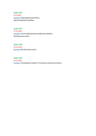 Lição nº16
9-11-2010
Sumário: Elaboração dosportfolios.
Apresentaçãodostrabalhos.
Lição nº17
11-11-2010
Sumário: Continuaçãodaapresentaçãodostrabalhos.
Revisõesparaoteste.
Lição nº18
15-11-2010
Sumário: Revisõesparaoteste.
Lição nº19
16-11-2010
Sumário: Introduçãodo módulo7: Itineráriose destinosturísticos.
 