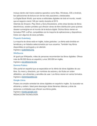 Incluso dentro del mismo sistema operativo como Mac, Windows, iOS o Android,
las aplicaciones de lectura son de las más populares y destacadas.
La Digital Book World, que reúne a editoriales digitales de todo el mundo, reveló
que el negocio creció 146 por ciento durante el 2013.
Además de Amazon, Play Store y Sony Ebookstore, entre otras tiendas de libros
electrónicos, existen portales que ofrecen obras de libre distribución para quienes
deseen sumergirse en el mundo de la lectura digital. Dichos libros vienen en
formatos PDF o ePub, compatibles con la mayoría de aplicaciones y dispositivos.
Estos son algunos de esos portales.
Proyecto Gutenberg
La mayoría de obras está en inglés, todas gratuitas. La oferta está dividida en
temáticas y en listados seleccionados por sus usuarios. También hay libros
disponibles en portugués y en alemán.
Ingrese a gutenberg.org.
WikiSource
Al igual que Wikipedia, miles de personas recomiendan los libros digitales. Ofrece
más de 86.000 libros en español y unos 300.000 en inglés.
Ingrese a es.wikisource.org
Dominio Público
Otro portal en español que se especializa en la oferta de obras digitales de uso
libre. Su menú y directorio, por nombres de autores y de títulos en orden
alfabético, son eficientes y sencillos de usar. Los libros vienen en varios formatos.
Ingrese a dominiopublico.es
Google Libros
Posee una amplia variedad de obras digitales en español e inglés. Su buscador es
eficiente y certero. Ideal para descargar obras literarias clásicas y otras de
personas o entidades que ofrecen sus libros gratis.
Ingrese a books.google.com
REDACCIÓN TECNOLOGÍA
 