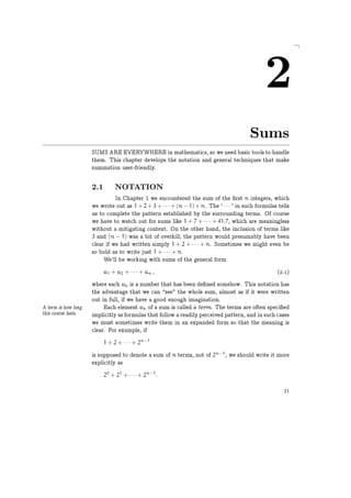 2
Sums
SUMS ARE EVERYWHERE in mathematics, so we need basic tools to handle
them. This chapter develops the notation and general techniques that make
summation user-friendly.
2.1 NOTATION
In Chapter 1 we encountered the sum of the rst n integers, which
we wrote out as 1 + 2 + 3 + · · · + (n − 1) + n. The `· · · ' in such formulas tells
us to complete the pattern established by the surrounding terms. Of course
we have to watch out for sums like 1 + 7 + · · · + 41.7, which are meaningless
without a mitigating context. On the other hand, the inclusion of terms like
3 and (n − 1) was a bit of overkill; the pattern would presumably have been
clear if we had written simply 1 + 2 + · · · + n. Sometimes we might even be
so bold as to write just 1 + · · · + n.
We'll be working with sums of the general form
a1 + a2 + · · · + an , (2.1)
where each ak is a number that has been de ned somehow. This notation has
the advantage that we can see" the whole sum, almost as if it were written
out in full, if we have a good enough imagination.
Each element ak of a sum is called a term. The terms are often speci edA term is how long
this course lasts. implicitly as formulas that follow a readily perceived pattern, and in such cases
we must sometimes write them in an expanded form so that the meaning is
clear. For example, if
1 + 2 + · · · + 2n−1
is supposed to denote a sum of n terms, not of 2n−1
, we should write it more
explicitly as
20
+ 21
+ · · · + 2n−1
.
21
 