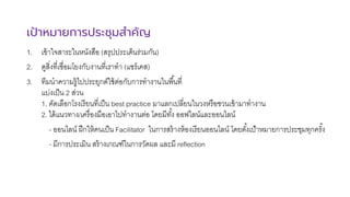 เป้าหมายการประชุมสําคัญ
1. เข้าใจสาระในหนังสือ (สรุปประเด็นร่วมกัน)
2. ดูสิ>งที>เชื>อมโยงกับงานที>เราทํา (แชร์เคส)
3. ทีมนําความรู้ไปประยุกต์ใช้ต่อกับการทํางานในพื<นที>
แบ่งเป็น 2 ส่วน
1. คัดเลือกโรงเรียนที>เป็น best practice มาแลกเปลี>ยนในวงหรือชวนเข้ามาทํางาน
2. ได้แนวทาง/เครื>องมือเอาไปทํางานต่อ โดยมีทั<ง ออฟไลน์และออนไลน์
- ออนไลน์ ฝึกให้คนเป็น Facilitator ในการสร้างห้องเรียนออนไลน์ โดยตั<งเป้าหมายการประชุมทุกครั<ง
- มีการประเมิน สร้างเกณฑ์ในการวัดผล และมี reflection
 
