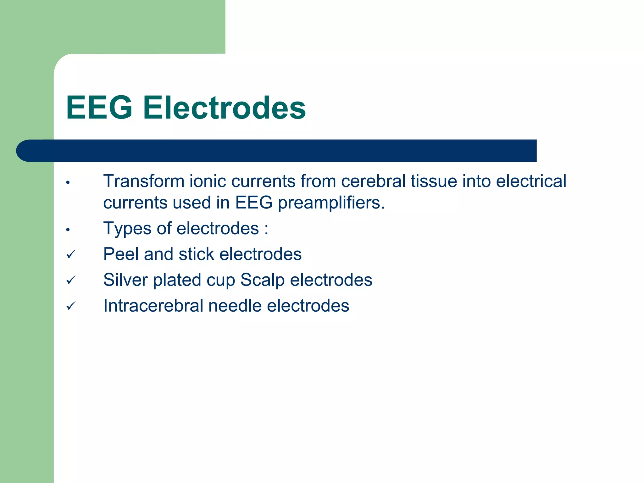 EEG Electrodes
• Transform ionic currents from cerebral tissue into electrical
currents used in EEG preamplifiers.
• Types of electrodes :
 Peel and stick electrodes
 Silver plated cup Scalp electrodes
 Intracerebral needle electrodes
 