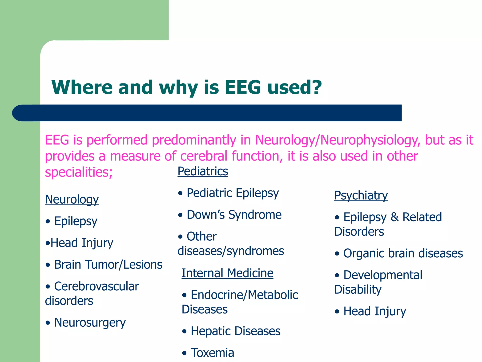 Where and why is EEG used?
EEG is performed predominantly in Neurology/Neurophysiology, but as it
provides a measure of cerebral function, it is also used in other
specialities;
Neurology
• Epilepsy
•Head Injury
• Brain Tumor/Lesions
• Cerebrovascular
disorders
• Neurosurgery
Psychiatry
• Epilepsy & Related
Disorders
• Organic brain diseases
• Developmental
Disability
• Head Injury
Pediatrics
• Pediatric Epilepsy
• Down’s Syndrome
• Other
diseases/syndromes
Internal Medicine
• Endocrine/Metabolic
Diseases
• Hepatic Diseases
• Toxemia
 