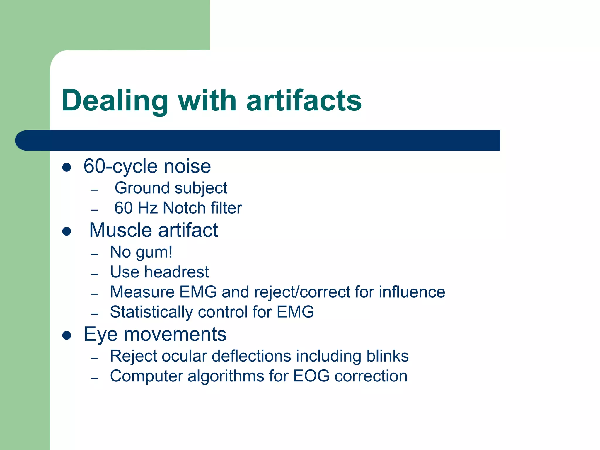 Dealing with artifacts
 60-cycle noise
– Ground subject
– 60 Hz Notch filter
 Muscle artifact
– No gum!
– Use headrest
– Measure EMG and reject/correct for influence
– Statistically control for EMG
 Eye movements
– Reject ocular deflections including blinks
– Computer algorithms for EOG correction
 