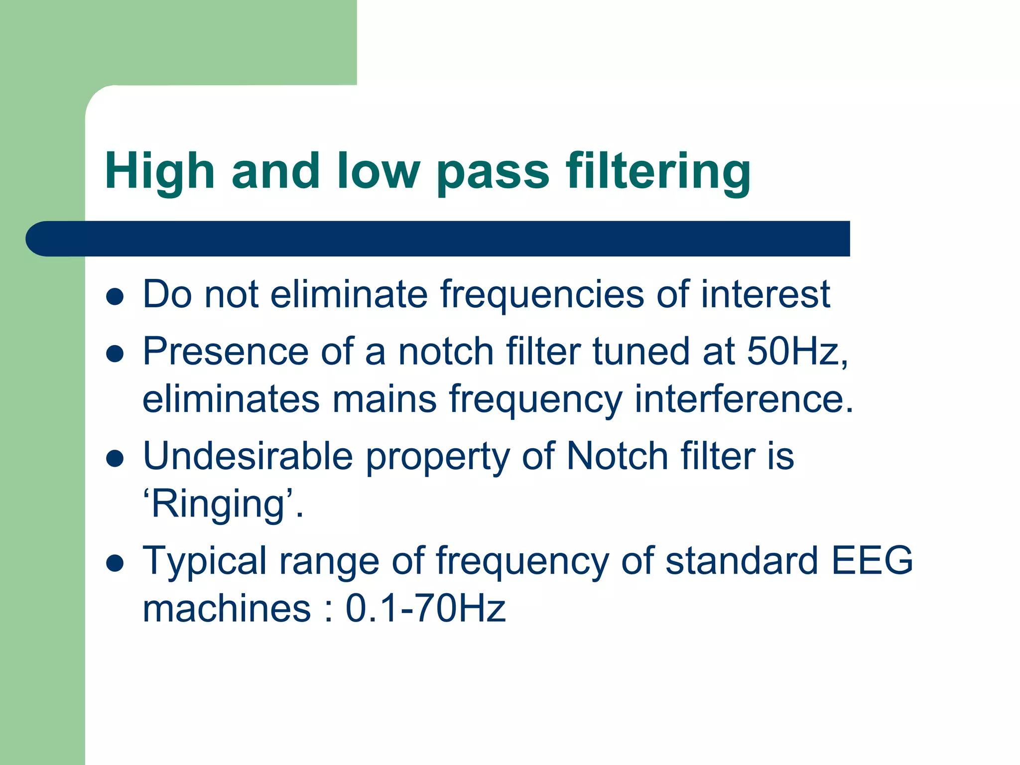 High and low pass filtering
 Do not eliminate frequencies of interest
 Presence of a notch filter tuned at 50Hz,
eliminates mains frequency interference.
 Undesirable property of Notch filter is
‘Ringing’.
 Typical range of frequency of standard EEG
machines : 0.1-70Hz
 