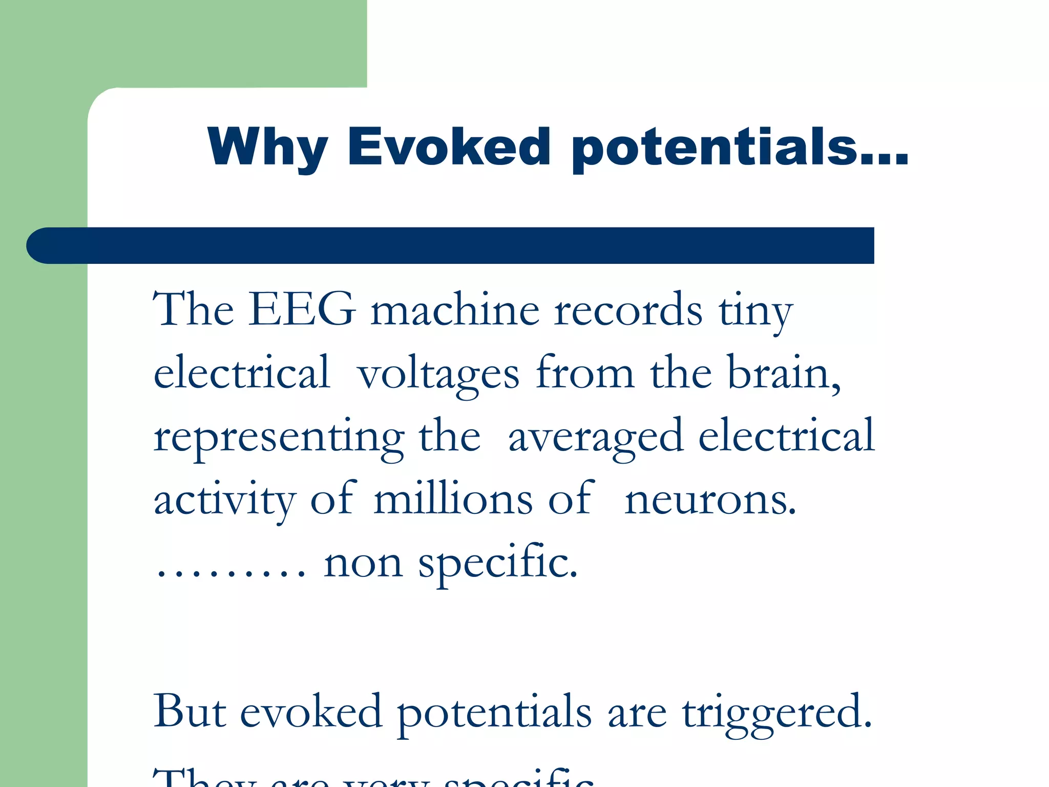 Why Evoked potentials…
The EEG machine records tiny
electrical voltages from the brain,
representing the averaged electrical
activity of millions of neurons.
……… non specific.
But evoked potentials are triggered.
 