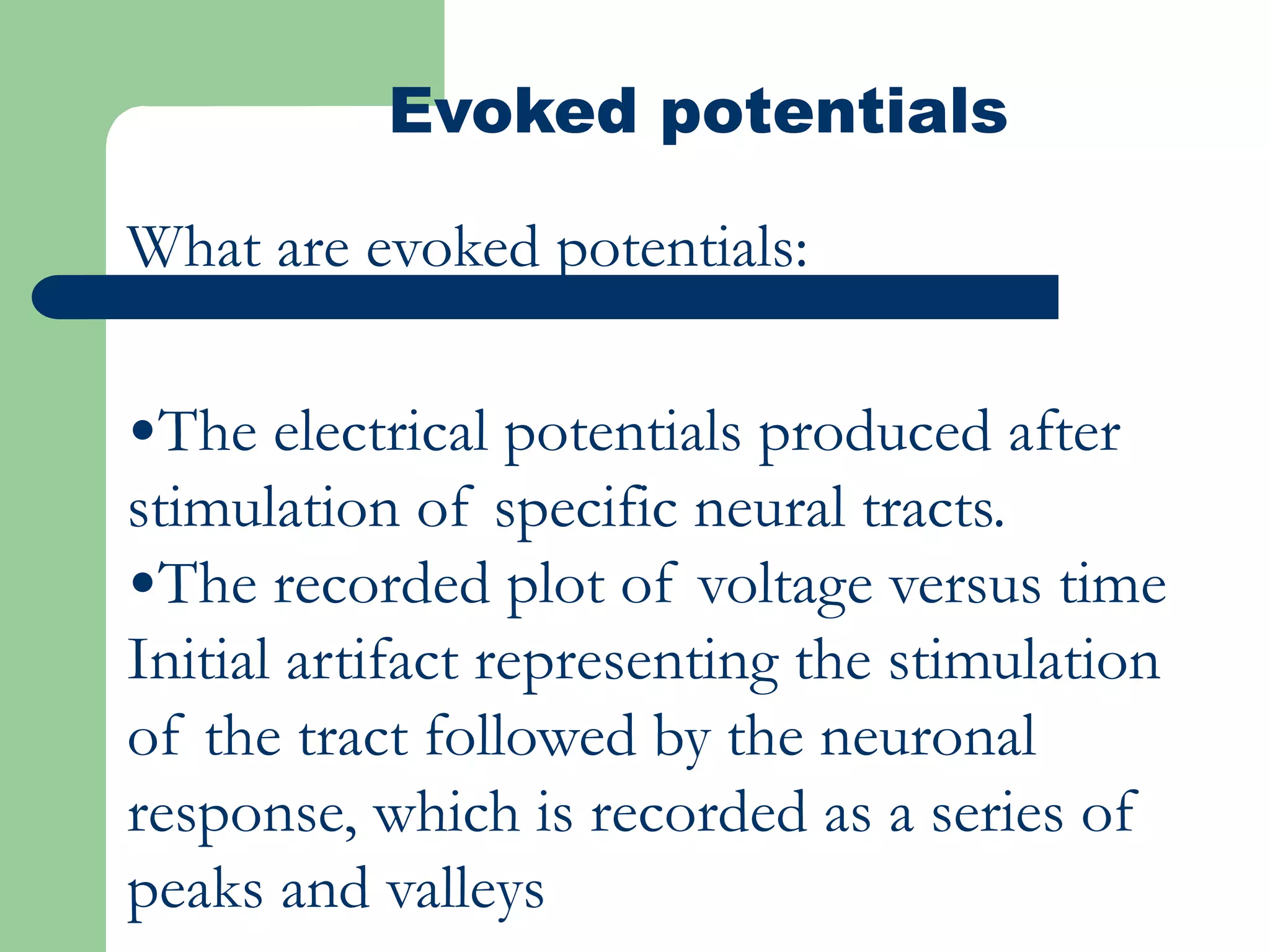 Evoked potentials
What are evoked potentials:
•The electrical potentials produced after
stimulation of specific neural tracts.
•The recorded plot of voltage versus time
Initial artifact representing the stimulation
of the tract followed by the neuronal
response, which is recorded as a series of
peaks and valleys
 