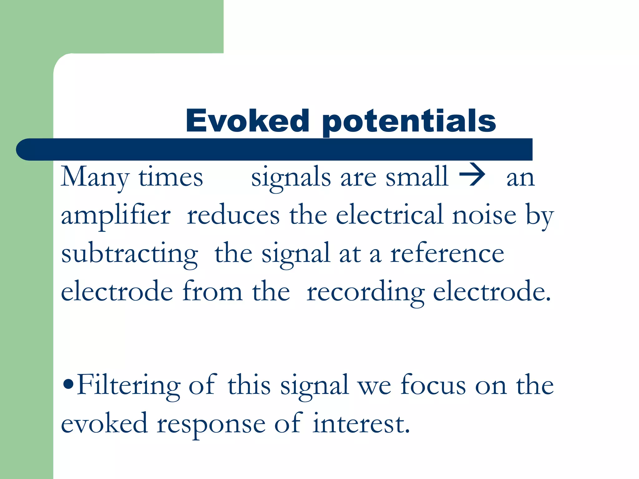 Evoked potentials
Many times signals are small  an
amplifier reduces the electrical noise by
subtracting the signal at a reference
electrode from the recording electrode.
•Filtering of this signal we focus on the
evoked response of interest.
 