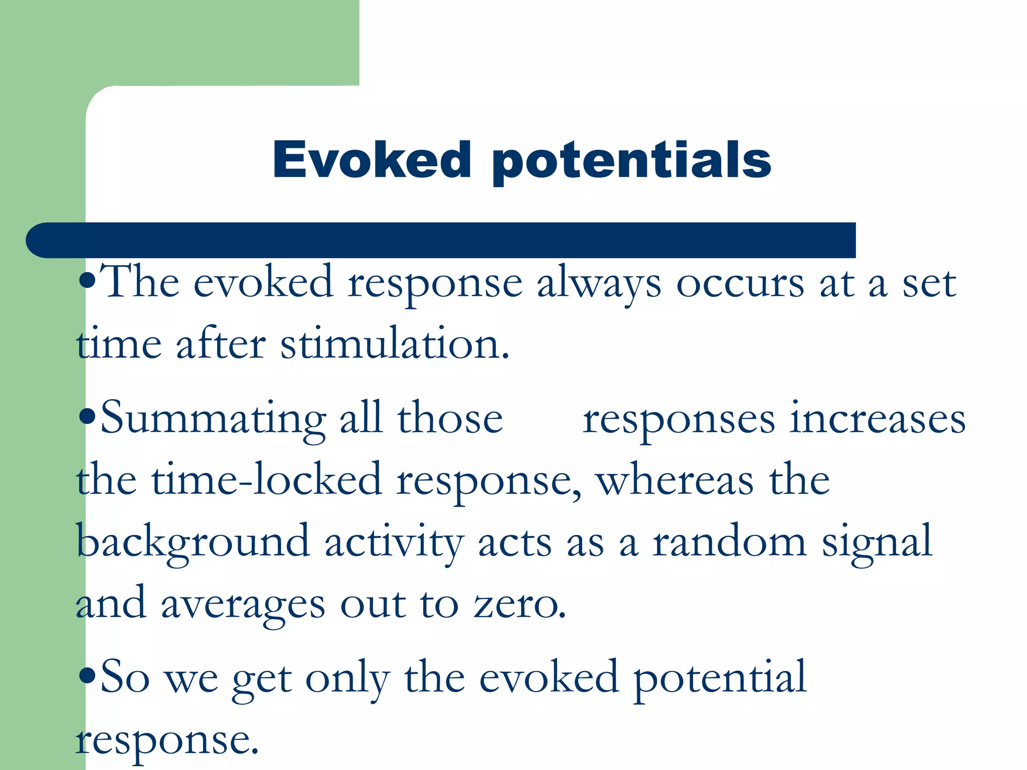 Evoked potentials
•The evoked response always occurs at a set
time after stimulation.
•Summating all those responses increases
the time-locked response, whereas the
background activity acts as a random signal
and averages out to zero.
•So we get only the evoked potential
response.
 