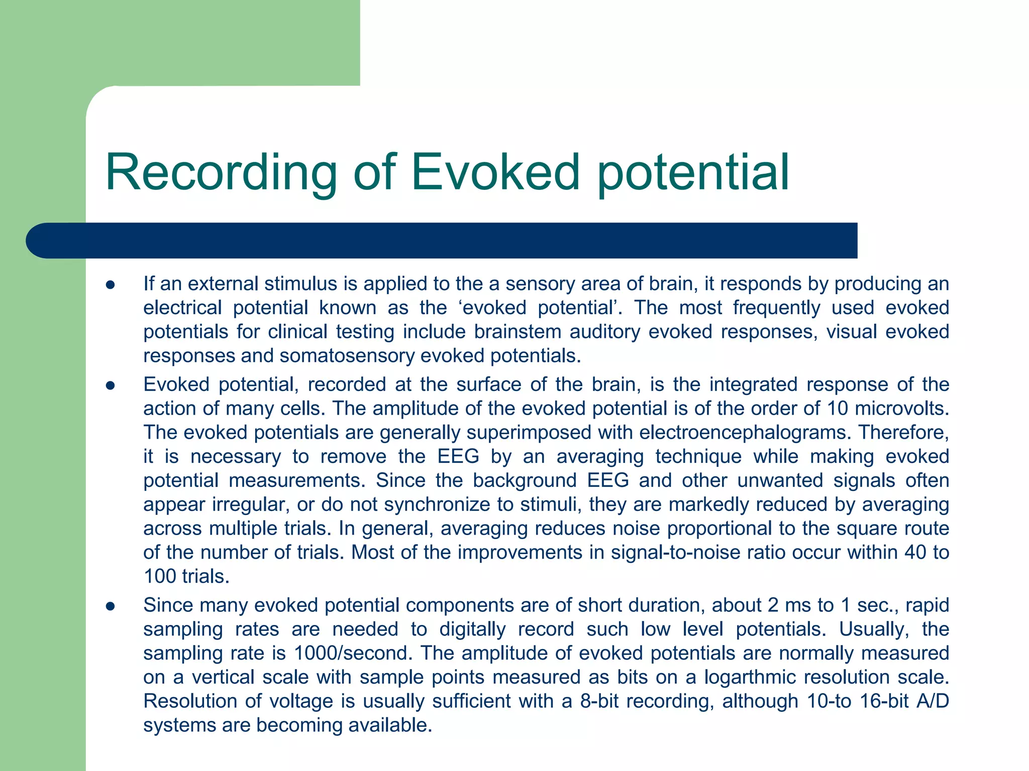 Recording of Evoked potential
 If an external stimulus is applied to the a sensory area of brain, it responds by producing an
electrical potential known as the ‘evoked potential’. The most frequently used evoked
potentials for clinical testing include brainstem auditory evoked responses, visual evoked
responses and somatosensory evoked potentials.
 Evoked potential, recorded at the surface of the brain, is the integrated response of the
action of many cells. The amplitude of the evoked potential is of the order of 10 microvolts.
The evoked potentials are generally superimposed with electroencephalograms. Therefore,
it is necessary to remove the EEG by an averaging technique while making evoked
potential measurements. Since the background EEG and other unwanted signals often
appear irregular, or do not synchronize to stimuli, they are markedly reduced by averaging
across multiple trials. In general, averaging reduces noise proportional to the square route
of the number of trials. Most of the improvements in signal-to-noise ratio occur within 40 to
100 trials.
 Since many evoked potential components are of short duration, about 2 ms to 1 sec., rapid
sampling rates are needed to digitally record such low level potentials. Usually, the
sampling rate is 1000/second. The amplitude of evoked potentials are normally measured
on a vertical scale with sample points measured as bits on a logarthmic resolution scale.
Resolution of voltage is usually sufficient with a 8-bit recording, although 10-to 16-bit A/D
systems are becoming available.
 