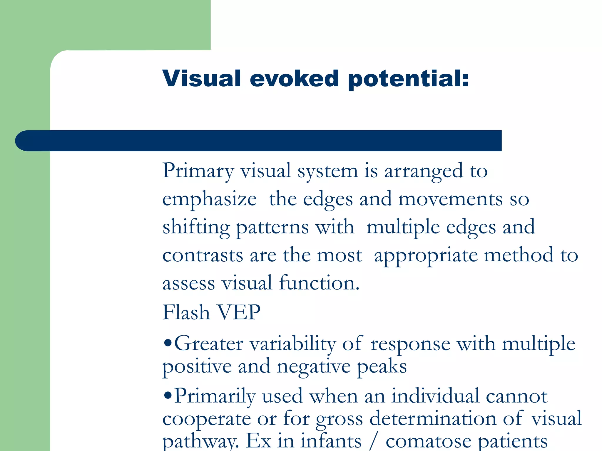 Visual evoked potential:
Primary visual system is arranged to
emphasize the edges and movements so
shifting patterns with multiple edges and
contrasts are the most appropriate method to
assess visual function.
Flash VEP
•Greater variability of response with multiple
positive and negative peaks
•Primarily used when an individual cannot
cooperate or for gross determination of visual
pathway. Ex in infants / comatose patients
 