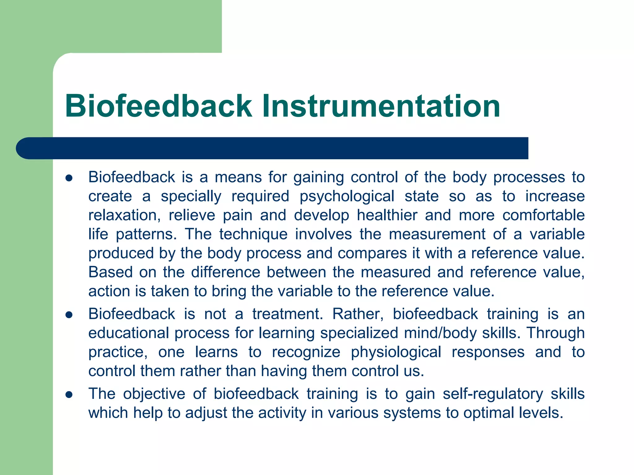 Biofeedback Instrumentation
 Biofeedback is a means for gaining control of the body processes to
create a specially required psychological state so as to increase
relaxation, relieve pain and develop healthier and more comfortable
life patterns. The technique involves the measurement of a variable
produced by the body process and compares it with a reference value.
Based on the difference between the measured and reference value,
action is taken to bring the variable to the reference value.
 Biofeedback is not a treatment. Rather, biofeedback training is an
educational process for learning specialized mind/body skills. Through
practice, one learns to recognize physiological responses and to
control them rather than having them control us.
 The objective of biofeedback training is to gain self-regulatory skills
which help to adjust the activity in various systems to optimal levels.
 