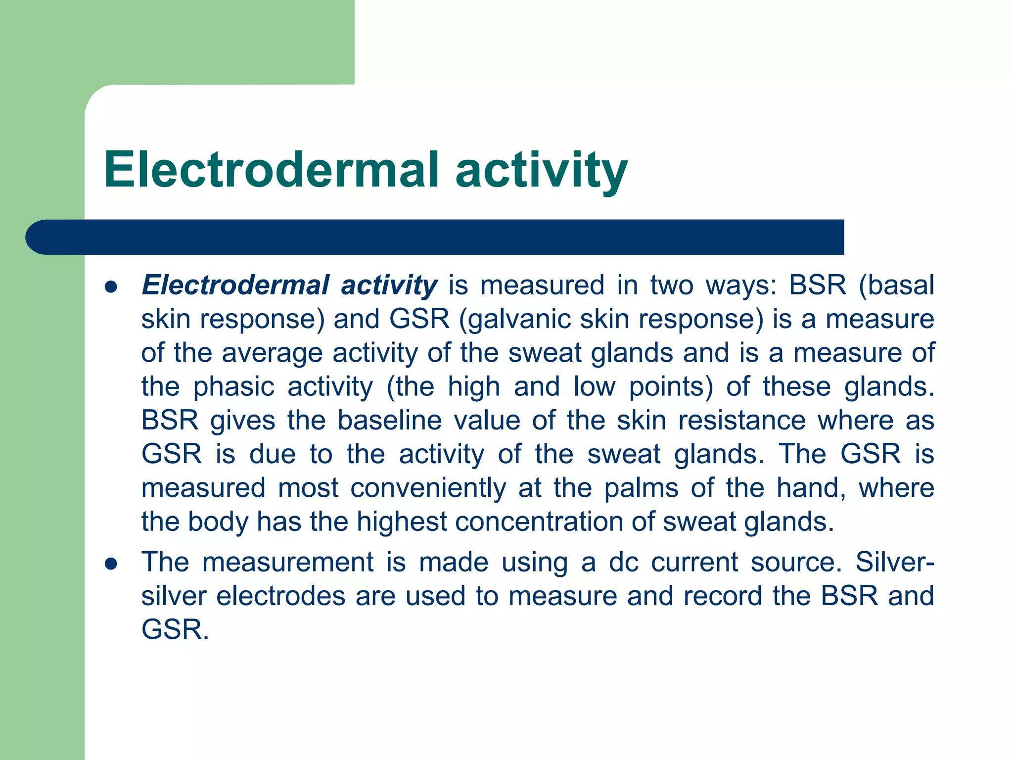 Electrodermal activity
 Electrodermal activity is measured in two ways: BSR (basal
skin response) and GSR (galvanic skin response) is a measure
of the average activity of the sweat glands and is a measure of
the phasic activity (the high and low points) of these glands.
BSR gives the baseline value of the skin resistance where as
GSR is due to the activity of the sweat glands. The GSR is
measured most conveniently at the palms of the hand, where
the body has the highest concentration of sweat glands.
 The measurement is made using a dc current source. Silver-
silver electrodes are used to measure and record the BSR and
GSR.
 