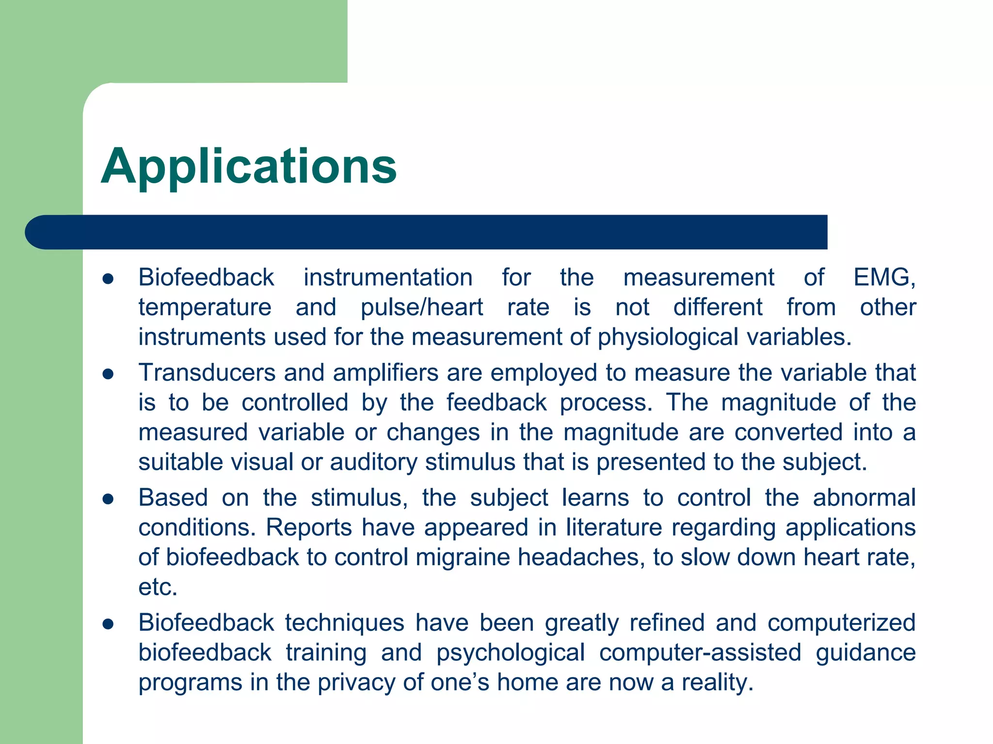 Applications
 Biofeedback instrumentation for the measurement of EMG,
temperature and pulse/heart rate is not different from other
instruments used for the measurement of physiological variables.
 Transducers and amplifiers are employed to measure the variable that
is to be controlled by the feedback process. The magnitude of the
measured variable or changes in the magnitude are converted into a
suitable visual or auditory stimulus that is presented to the subject.
 Based on the stimulus, the subject learns to control the abnormal
conditions. Reports have appeared in literature regarding applications
of biofeedback to control migraine headaches, to slow down heart rate,
etc.
 Biofeedback techniques have been greatly refined and computerized
biofeedback training and psychological computer-assisted guidance
programs in the privacy of one’s home are now a reality.
 