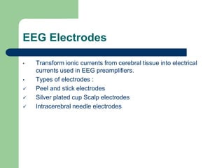 EEG Electrodes
• Transform ionic currents from cerebral tissue into electrical
currents used in EEG preamplifiers.
• Types of electrodes :
 Peel and stick electrodes
 Silver plated cup Scalp electrodes
 Intracerebral needle electrodes
 