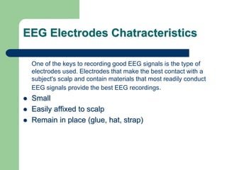 EEG Electrodes Chatracteristics
One of the keys to recording good EEG signals is the type of
electrodes used. Electrodes that make the best contact with a
subject's scalp and contain materials that most readily conduct
EEG signals provide the best EEG recordings.
 Small
 Easily affixed to scalp
 Remain in place (glue, hat, strap)
 