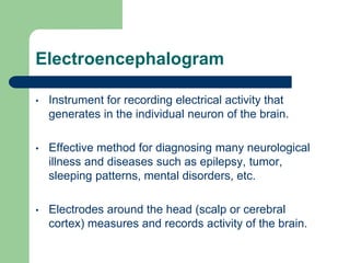 Electroencephalogram
• Instrument for recording electrical activity that
generates in the individual neuron of the brain.
• Effective method for diagnosing many neurological
illness and diseases such as epilepsy, tumor,
sleeping patterns, mental disorders, etc.
• Electrodes around the head (scalp or cerebral
cortex) measures and records activity of the brain.
 