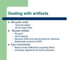 Dealing with artifacts
 60-cycle noise
– Ground subject
– 60 Hz Notch filter
 Muscle artifact
– No gum!
– Use headrest
– Measure EMG and reject/correct for influence
– Statistically control for EMG
 Eye movements
– Reject ocular deflections including blinks
– Computer algorithms for EOG correction
 