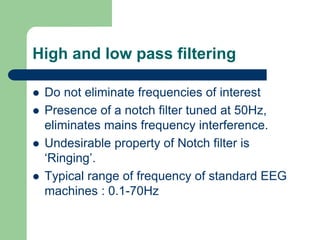 High and low pass filtering
 Do not eliminate frequencies of interest
 Presence of a notch filter tuned at 50Hz,
eliminates mains frequency interference.
 Undesirable property of Notch filter is
‘Ringing’.
 Typical range of frequency of standard EEG
machines : 0.1-70Hz
 