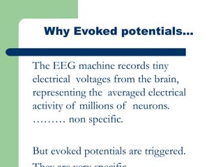 Why Evoked potentials…
The EEG machine records tiny
electrical voltages from the brain,
representing the averaged electrical
activity of millions of neurons.
……… non specific.
But evoked potentials are triggered.
 