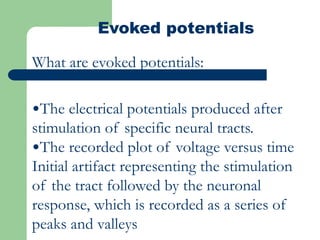 Evoked potentials
What are evoked potentials:
•The electrical potentials produced after
stimulation of specific neural tracts.
•The recorded plot of voltage versus time
Initial artifact representing the stimulation
of the tract followed by the neuronal
response, which is recorded as a series of
peaks and valleys
 