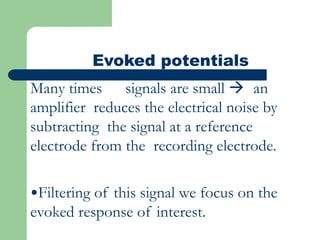 Evoked potentials
Many times signals are small  an
amplifier reduces the electrical noise by
subtracting the signal at a reference
electrode from the recording electrode.
•Filtering of this signal we focus on the
evoked response of interest.
 