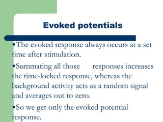 Evoked potentials
•The evoked response always occurs at a set
time after stimulation.
•Summating all those responses increases
the time-locked response, whereas the
background activity acts as a random signal
and averages out to zero.
•So we get only the evoked potential
response.
 