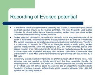 Recording of Evoked potential
 If an external stimulus is applied to the a sensory area of brain, it responds by producing an
electrical potential known as the ‘evoked potential’. The most frequently used evoked
potentials for clinical testing include brainstem auditory evoked responses, visual evoked
responses and somatosensory evoked potentials.
 Evoked potential, recorded at the surface of the brain, is the integrated response of the
action of many cells. The amplitude of the evoked potential is of the order of 10 microvolts.
The evoked potentials are generally superimposed with electroencephalograms. Therefore,
it is necessary to remove the EEG by an averaging technique while making evoked
potential measurements. Since the background EEG and other unwanted signals often
appear irregular, or do not synchronize to stimuli, they are markedly reduced by averaging
across multiple trials. In general, averaging reduces noise proportional to the square route
of the number of trials. Most of the improvements in signal-to-noise ratio occur within 40 to
100 trials.
 Since many evoked potential components are of short duration, about 2 ms to 1 sec., rapid
sampling rates are needed to digitally record such low level potentials. Usually, the
sampling rate is 1000/second. The amplitude of evoked potentials are normally measured
on a vertical scale with sample points measured as bits on a logarthmic resolution scale.
Resolution of voltage is usually sufficient with a 8-bit recording, although 10-to 16-bit A/D
systems are becoming available.
 