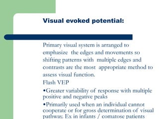 Visual evoked potential:
Primary visual system is arranged to
emphasize the edges and movements so
shifting patterns with multiple edges and
contrasts are the most appropriate method to
assess visual function.
Flash VEP
•Greater variability of response with multiple
positive and negative peaks
•Primarily used when an individual cannot
cooperate or for gross determination of visual
pathway. Ex in infants / comatose patients
 