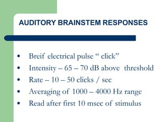 • Breif electrical pulse “ click”
• Intensity – 65 – 70 dB above threshold
• Rate – 10 – 50 clicks / sec
• Averaging of 1000 – 4000 Hz range
• Read after first 10 msec of stimulus
AUDITORY BRAINSTEM RESPONSES
 