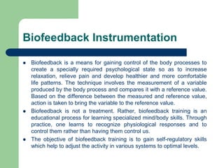 Biofeedback Instrumentation
 Biofeedback is a means for gaining control of the body processes to
create a specially required psychological state so as to increase
relaxation, relieve pain and develop healthier and more comfortable
life patterns. The technique involves the measurement of a variable
produced by the body process and compares it with a reference value.
Based on the difference between the measured and reference value,
action is taken to bring the variable to the reference value.
 Biofeedback is not a treatment. Rather, biofeedback training is an
educational process for learning specialized mind/body skills. Through
practice, one learns to recognize physiological responses and to
control them rather than having them control us.
 The objective of biofeedback training is to gain self-regulatory skills
which help to adjust the activity in various systems to optimal levels.
 
