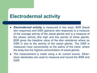 Electrodermal activity
 Electrodermal activity is measured in two ways: BSR (basal
skin response) and GSR (galvanic skin response) is a measure
of the average activity of the sweat glands and is a measure of
the phasic activity (the high and low points) of these glands.
BSR gives the baseline value of the skin resistance where as
GSR is due to the activity of the sweat glands. The GSR is
measured most conveniently at the palms of the hand, where
the body has the highest concentration of sweat glands.
 The measurement is made using a dc current source. Silver-
silver electrodes are used to measure and record the BSR and
GSR.
 