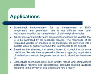 Applications
 Biofeedback instrumentation for the measurement of EMG,
temperature and pulse/heart rate is not different from other
instruments used for the measurement of physiological variables.
 Transducers and amplifiers are employed to measure the variable that
is to be controlled by the feedback process. The magnitude of the
measured variable or changes in the magnitude are converted into a
suitable visual or auditory stimulus that is presented to the subject.
 Based on the stimulus, the subject learns to control the abnormal
conditions. Reports have appeared in literature regarding applications
of biofeedback to control migraine headaches, to slow down heart rate,
etc.
 Biofeedback techniques have been greatly refined and computerized
biofeedback training and psychological computer-assisted guidance
programs in the privacy of one’s home are now a reality.
 