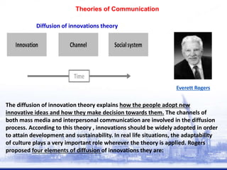 The diffusion of innovation theory explains how the people adopt new
innovative ideas and how they make decision towards them. The channels of
both mass media and interpersonal communication are involved in the diffusion
process. According to this theory , innovations should be widely adopted in order
to attain development and sustainability. In real life situations, the adaptability
of culture plays a very important role wherever the theory is applied. Rogers
proposed four elements of diffusion of innovations they are:
Diffusion of innovations theory
Everett Rogers
Theories of Communication
 