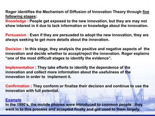 Roger identifies the Mechanism of Diffusion of Innovation Theory through five
following stages:
Knowledge : People get exposed to the new innovation, but they are may not
show interest in it due to lack information or knowledge about the innovation.
Persuasion : Even if they are persuaded to adopt the new innovation, they are
always seeking to get more details about the innovation.
Decision : In this stage, they analysis the positive and negative aspects of the
innovation and decide whether to accept/reject the innovation. Roger explains
“one of the most difficult stages to identify the evidence”.
Implementation : They take efforts to identify the dependence of the
innovation and collect more information about the usefulness of the
innovation in order to implement it.
Confirmation : They conform or finalize their decision and continue to use the
innovation with full potential.
Example
In the 1990’s, the mobile phones were introduced to common people , they
went in to this process and accepted finally and got used to them largely.
 