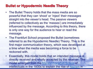 Bullet or Hypodermic Needle Theory
• The Bullet Theory holds that the mass media are so
powerful that they can ‘shoot’ or ‘inject’ their messages
straight into the viewer’s head. The passive viewers
(referred to collectively as the ‘masses’) are immediately
influenced by the message. According to this theory, there
is only one way for the audience to hear or read the
message.
• The Frankfurt School proposed the Bullet (sometimes
referred to as the Hypodermic Needle) Theory. This is the
first major communication theory, which was developed at
a time when the media was becoming a force to be
reckoned with.
• Essentially, this model holds that an intended message is
directly received and wholly accepted by the receiver. The
model emerged from the Marxist Frankfurt School of
intellectuals in the 1930s to explain the rise of Nazism in
 