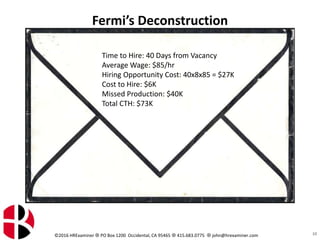 ©2016 HRExaminer  PO Box 1200 Occidental, CA 95465  415.683.0775  john@hrexaminer.com
Fermi’s Deconstruction
10
Time to Hire: 40 Days from Vacancy
Average Wage: $85/hr
Hiring Opportunity Cost: 40x8x85 = $27K
Cost to Hire: $6K
Missed Production: $40K
Total CTH: $73K
 