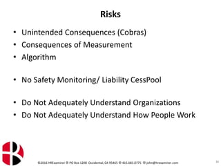 ©2016 HRExaminer  PO Box 1200 Occidental, CA 95465  415.683.0775  john@hrexaminer.com
Risks
• Unintended Consequences (Cobras)
• Consequences of Measurement
• Algorithm
• No Safety Monitoring/ Liability CessPool
• Do Not Adequately Understand Organizations
• Do Not Adequately Understand How People Work
16
 
