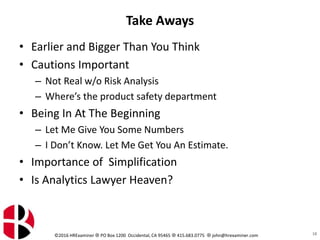 ©2016 HRExaminer  PO Box 1200 Occidental, CA 95465  415.683.0775  john@hrexaminer.com
Take Aways
• Earlier and Bigger Than You Think
• Cautions Important
– Not Real w/o Risk Analysis
– Where’s the product safety department
• Being In At The Beginning
– Let Me Give You Some Numbers
– I Don’t Know. Let Me Get You An Estimate.
• Importance of Simplification
• Is Analytics Lawyer Heaven?
18
 