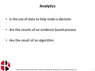 ©2016 HRExaminer  PO Box 1200 Occidental, CA 95465  415.683.0775  john@hrexaminer.com
Analytics
• Is the use of data to help make a decision
• Are the results of an evidence based process
• Are the result of an algorithm
4
 